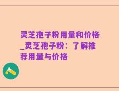 灵芝孢子粉用量和价格_灵芝孢子粉：了解推荐用量与价格