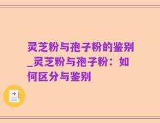 灵芝粉与孢子粉的鉴别_灵芝粉与孢子粉：如何区分与鉴别