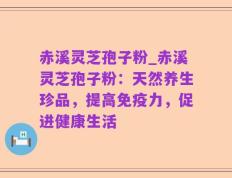 赤溪灵芝孢子粉_赤溪灵芝孢子粉：天然养生珍品，提高免疫力，促进健康生活