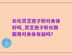 长吃灵芝孢子粉对身体好吗_灵芝孢子粉长期服用对身体有益吗？