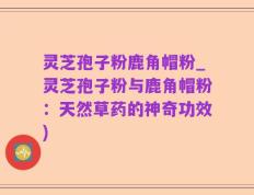 灵芝孢子粉鹿角帽粉_灵芝孢子粉与鹿角帽粉：天然草药的神奇功效)
