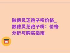 融穗灵芝孢子粉价格_融穗灵芝孢子粉：价格分析与购买指南