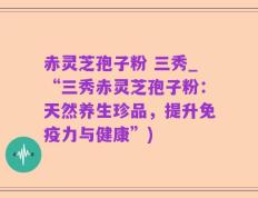 赤灵芝孢子粉 三秀_“三秀赤灵芝孢子粉：天然养生珍品，提升免疫力与健康”)