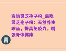 宸隐灵芝孢子粉_宸隐灵芝孢子粉：天然养生珍品，提高免疫力，增强身体健康