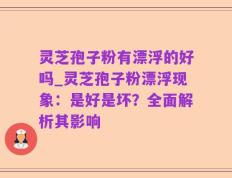 灵芝孢子粉有漂浮的好吗_灵芝孢子粉漂浮现象：是好是坏？全面解析其影响