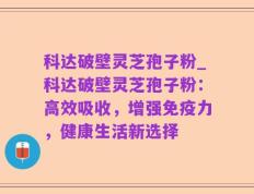 科达破壁灵芝孢子粉_科达破壁灵芝孢子粉：高效吸收，增强免疫力，健康生活新选择