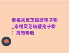 幸福来灵芝破壁孢子粉_幸福灵芝破壁孢子粉：高效吸收