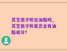 灵芝孢子粉含油脂吗_灵芝孢子粉是否含有油脂成分？