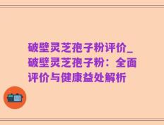 破壁灵芝孢子粉评价_破壁灵芝孢子粉：全面评价与健康益处解析
