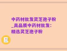 中药材批发灵芝孢子粉_高品质中药材批发：精选灵芝孢子粉
