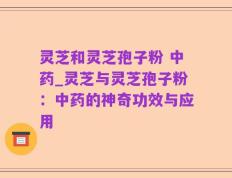 灵芝和灵芝孢子粉 中药_灵芝与灵芝孢子粉：中药的神奇功效与应用