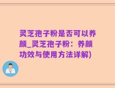灵芝孢子粉是否可以养颜_灵芝孢子粉：养颜功效与使用方法详解)
