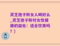 灵芝孢子粉女人喝好么_灵芝孢子粉对女性健康的益处：适合饮用吗？)