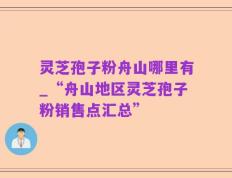 灵芝孢子粉舟山哪里有_“舟山地区灵芝孢子粉销售点汇总”