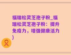 福瑞松灵芝孢子粉_福瑞松灵芝孢子粉：提升免疫力，增强健康活力)