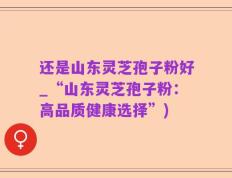 还是山东灵芝孢子粉好_“山东灵芝孢子粉：高品质健康选择”)