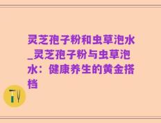 灵芝孢子粉和虫草泡水_灵芝孢子粉与虫草泡水：健康养生的黄金搭档