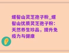 螺髻山灵芝孢子粉_螺髻山优质灵芝孢子粉：天然养生珍品，提升免疫力与健康