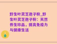 野生叶灵芝孢子粉_野生叶灵芝孢子粉：天然养生珍品，提高免疫力与健康生活