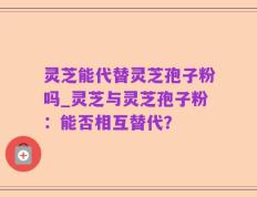 灵芝能代替灵芝孢子粉吗_灵芝与灵芝孢子粉：能否相互替代？