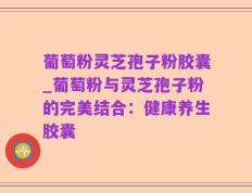 葡萄粉灵芝孢子粉胶囊_葡萄粉与灵芝孢子粉的完美结合：健康养生胶囊