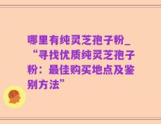 哪里有纯灵芝孢子粉_“寻找优质纯灵芝孢子粉：最佳购买地点及鉴别方法”