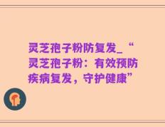 灵芝孢子粉防复发_“灵芝孢子粉：有效预防疾病复发，守护健康”