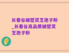 长春谷破壁灵芝孢子粉_长春谷高品质破壁灵芝孢子粉