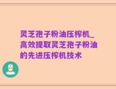 灵芝孢子粉油压榨机_高效提取灵芝孢子粉油的先进压榨机技术