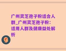 广州灵芝孢子粉适合人群_广州灵芝孢子粉：适用人群及健康益处解析