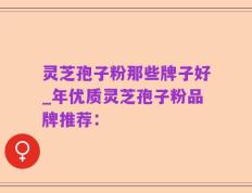灵芝孢子粉那些牌子好_年优质灵芝孢子粉品牌推荐：