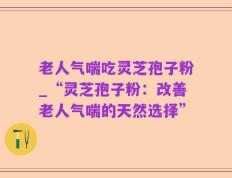 老人气喘吃灵芝孢子粉_“灵芝孢子粉：改善老人气喘的天然选择”