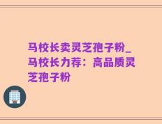 马校长卖灵芝孢子粉_马校长力荐：高品质灵芝孢子粉