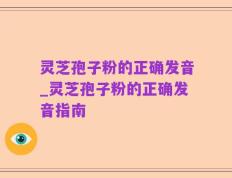 灵芝孢子粉的正确发音_灵芝孢子粉的正确发音指南