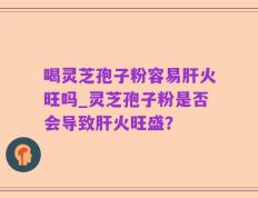 喝灵芝孢子粉容易肝火旺吗_灵芝孢子粉是否会导致肝火旺盛？