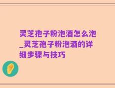 灵芝孢子粉泡酒怎么泡_灵芝孢子粉泡酒的详细步骤与技巧