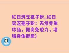 红日灵芝孢子粉_红日灵芝孢子粉：天然养生珍品，提高免疫力，增强身体健康)