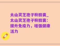 太山灵芝孢子粉胶囊_太山灵芝孢子粉胶囊：提升免疫力，增强健康活力