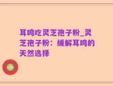耳鸣吃灵芝孢子粉_灵芝孢子粉：缓解耳鸣的天然选择