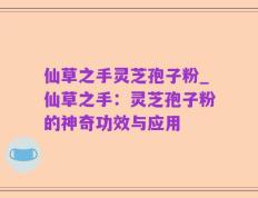 仙草之手灵芝孢子粉_仙草之手：灵芝孢子粉的神奇功效与应用