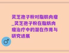 灵芝孢子粉对脂肪肉瘤_灵芝孢子粉在脂肪肉瘤治疗中的潜在作用与研究进展