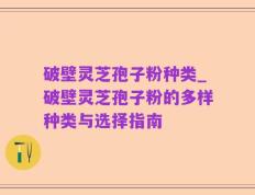 破壁灵芝孢子粉种类_破壁灵芝孢子粉的多样种类与选择指南