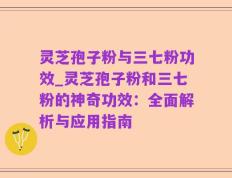 灵芝孢子粉与三七粉功效_灵芝孢子粉和三七粉的神奇功效：全面解析与应用指南