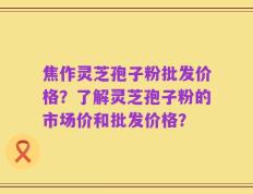 焦作灵芝孢子粉批发价格？了解灵芝孢子粉的市场价和批发价格？