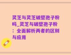 灵芝与灵芝破壁孢子粉吗_灵芝与破壁孢子粉：全面解析两者的区别与应用