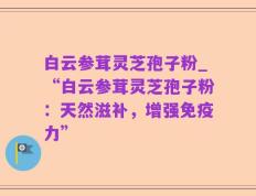 白云参茸灵芝孢子粉_“白云参茸灵芝孢子粉：天然滋补，增强免疫力”