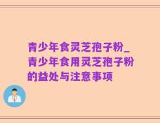 青少年食灵芝孢子粉_青少年食用灵芝孢子粉的益处与注意事项