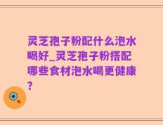 灵芝孢子粉配什么泡水喝好_灵芝孢子粉搭配哪些食材泡水喝更健康？