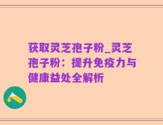 获取灵芝孢子粉_灵芝孢子粉：提升免疫力与健康益处全解析