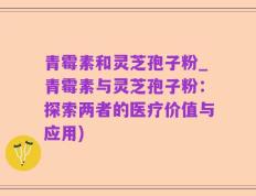 青霉素和灵芝孢子粉_青霉素与灵芝孢子粉：探索两者的医疗价值与应用)